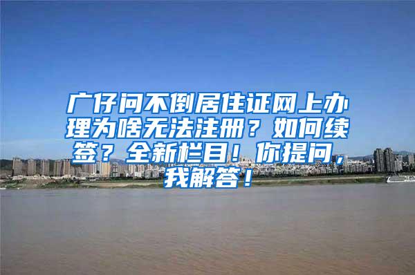 广仔问不倒居住证网上办理为啥无法注册？如何续签？全新栏目！你提问，我解答！