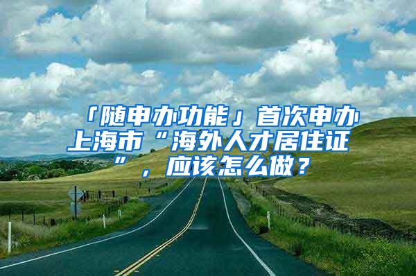 「随申办功能」首次申办上海市“海外人才居住证”，应该怎么做？