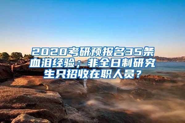 2020考研预报名35条血泪经验；非全日制研究生只招收在职人员？