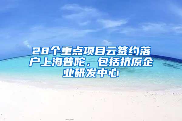 28个重点项目云签约落户上海普陀，包括抗原企业研发中心