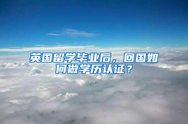 英国留学毕业后，回国如何做学历认证？