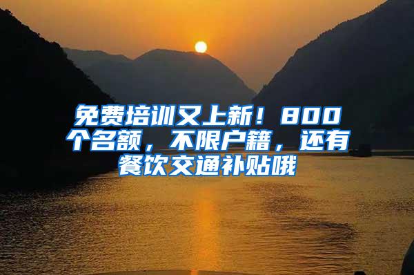 免费培训又上新！800个名额，不限户籍，还有餐饮交通补贴哦