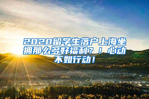 2020留学生落户上海坐拥那么多好福利？！心动不如行动！