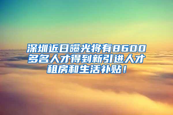 深圳近日曝光将有8600多名人才得到新引进人才租房和生活补贴！