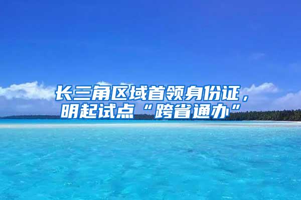 长三角区域首领身份证，明起试点“跨省通办”