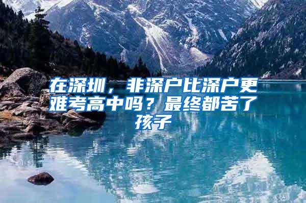 在深圳，非深户比深户更难考高中吗？最终都苦了孩子