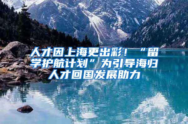 人才因上海更出彩！“留学护航计划”为引导海归人才回国发展助力