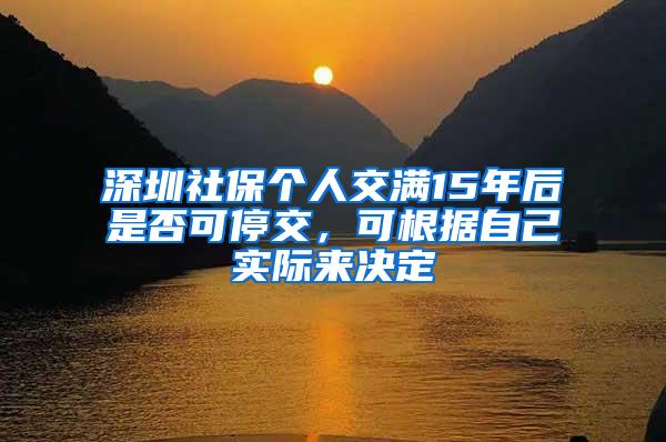 深圳社保个人交满15年后是否可停交，可根据自己实际来决定