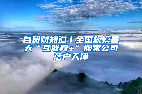 自贸财知道丨全国规模最大“互联网+”搬家公司落户天津