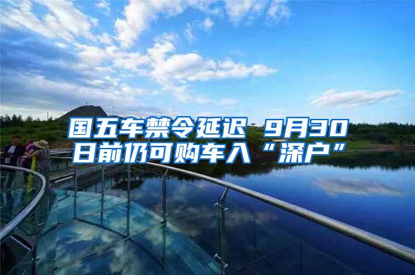 国五车禁令延迟 9月30日前仍可购车入“深户”