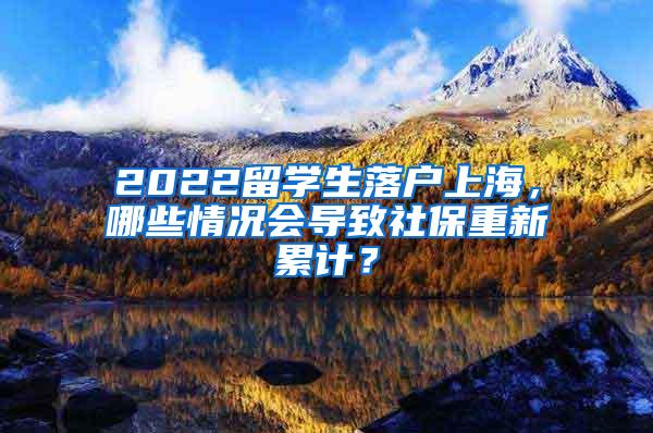 2022留学生落户上海，哪些情况会导致社保重新累计？