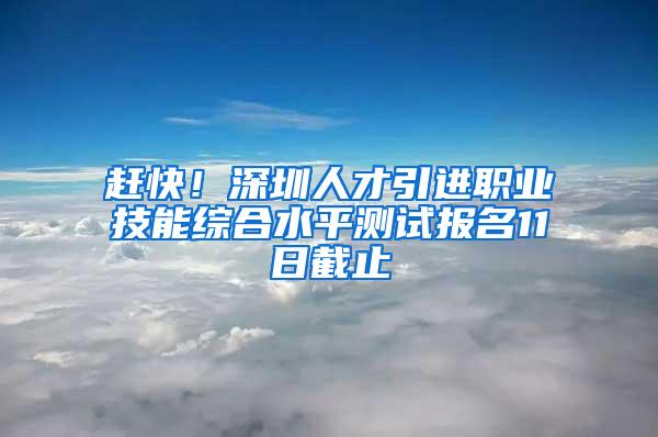 赶快！深圳人才引进职业技能综合水平测试报名11日截止