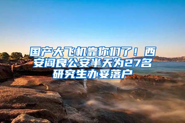 国产大飞机靠你们了！西安阎良公安半天为27名研究生办妥落户