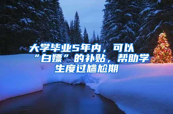 大学毕业5年内，可以“白嫖”的补贴，帮助学生度过尴尬期