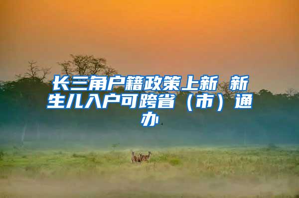 长三角户籍政策上新 新生儿入户可跨省（市）通办