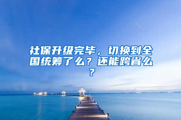 社保升级完毕，切换到全国统筹了么？还能跨省么？