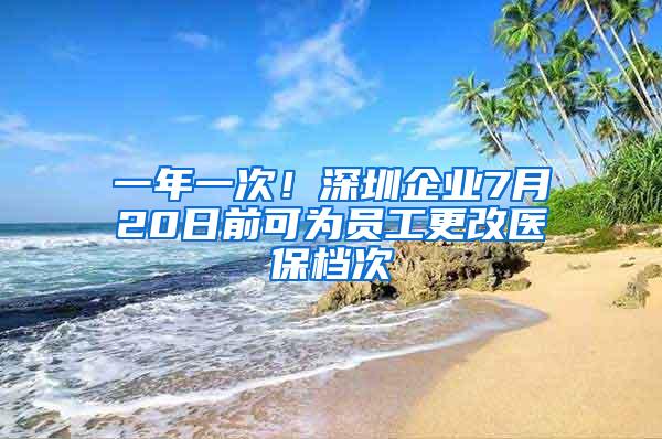 一年一次！深圳企业7月20日前可为员工更改医保档次