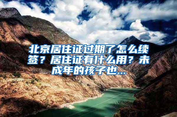 北京居住证过期了怎么续签？居住证有什么用？未成年的孩子也...