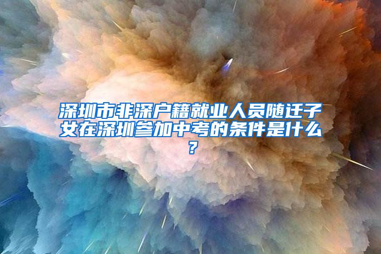 深圳市非深户籍就业人员随迁子女在深圳参加中考的条件是什么？