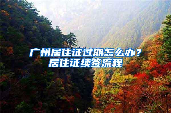 广州居住证过期怎么办？居住证续签流程