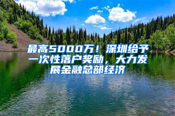 最高5000万！深圳给予一次性落户奖励，大力发展金融总部经济