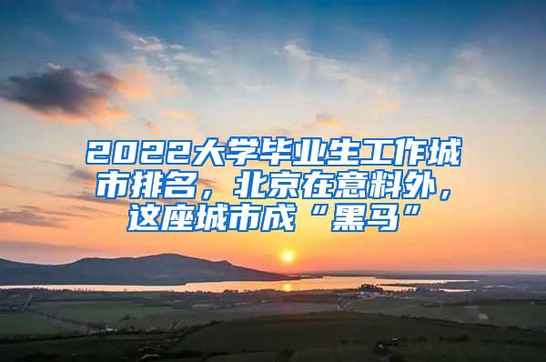 2022大学毕业生工作城市排名，北京在意料外，这座城市成“黑马”