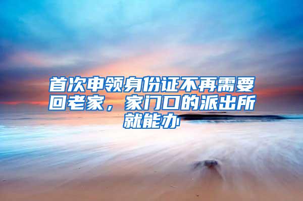 首次申领身份证不再需要回老家，家门口的派出所就能办