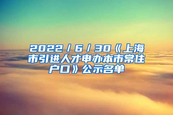 2022／6／30《上海市引进人才申办本市常住户口》公示名单