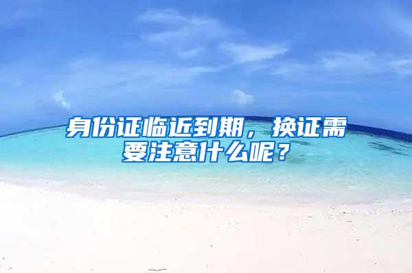 身份证临近到期，换证需要注意什么呢？