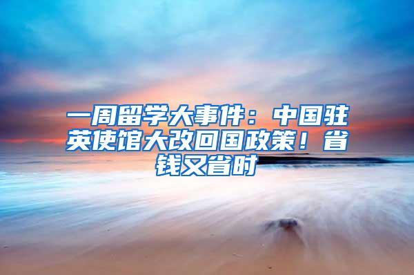 一周留学大事件：中国驻英使馆大改回国政策！省钱又省时