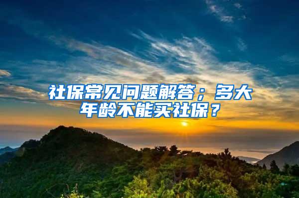 社保常见问题解答；多大年龄不能买社保？