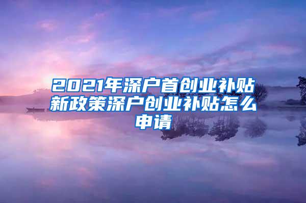 2021年深户首创业补贴新政策深户创业补贴怎么申请