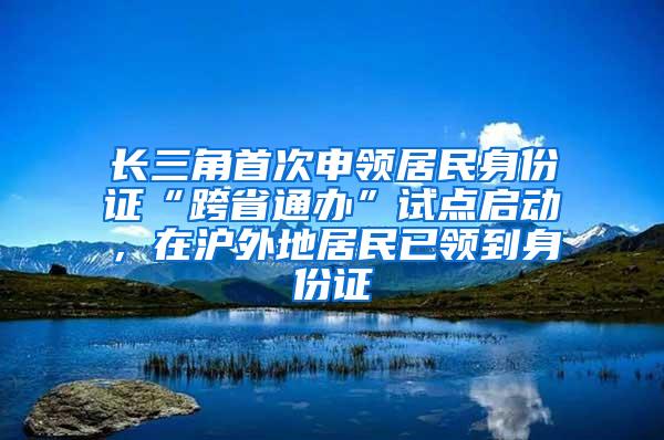 长三角首次申领居民身份证“跨省通办”试点启动，在沪外地居民已领到身份证