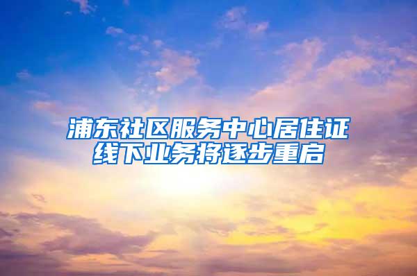 浦东社区服务中心居住证线下业务将逐步重启