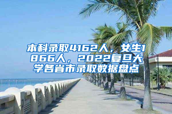 本科录取4162人，女生1866人，2022复旦大学各省市录取数据盘点