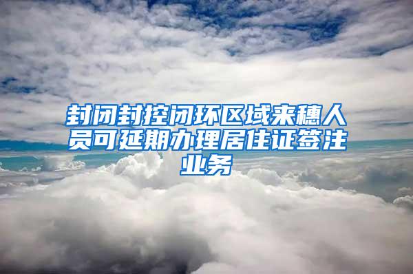 封闭封控闭环区域来穗人员可延期办理居住证签注业务