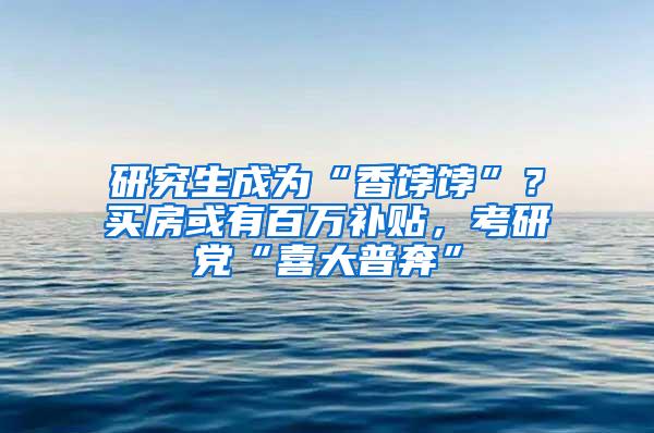 研究生成为“香饽饽”？买房或有百万补贴，考研党“喜大普奔”