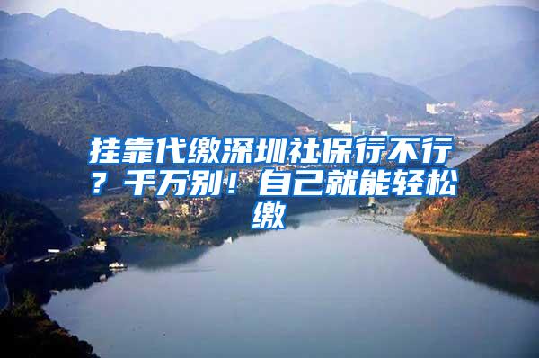 挂靠代缴深圳社保行不行？千万别！自己就能轻松缴