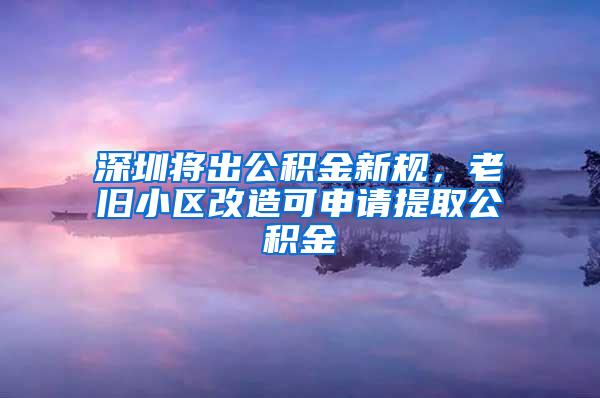 深圳将出公积金新规，老旧小区改造可申请提取公积金