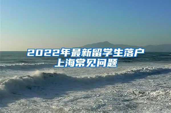 2022年最新留学生落户上海常见问题