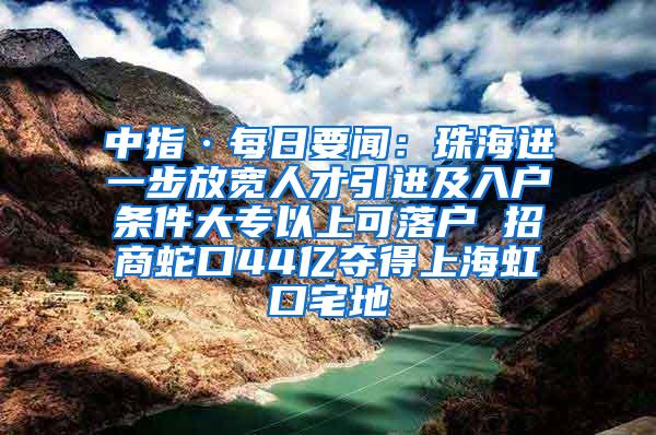 中指·每日要闻：珠海进一步放宽人才引进及入户条件大专以上可落户 招商蛇口44亿夺得上海虹口宅地