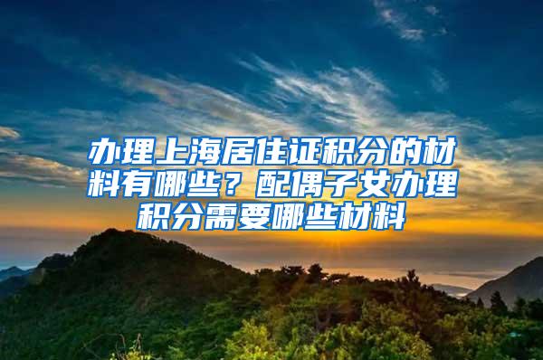 办理上海居住证积分的材料有哪些？配偶子女办理积分需要哪些材料