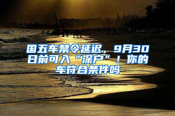 国五车禁令延迟，9月30日前可入“深户”！你的车符合条件吗