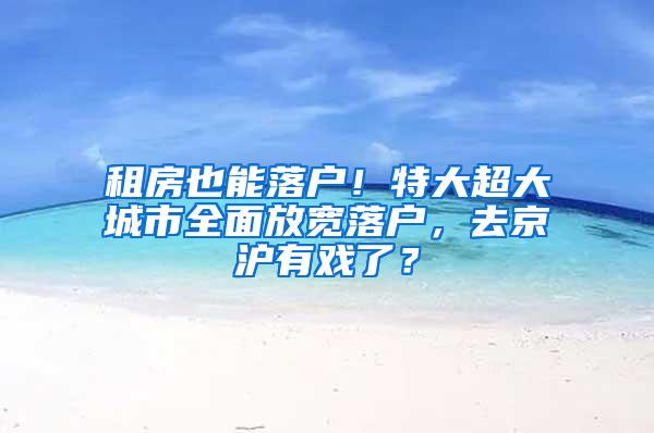 租房也能落户！特大超大城市全面放宽落户，去京沪有戏了？