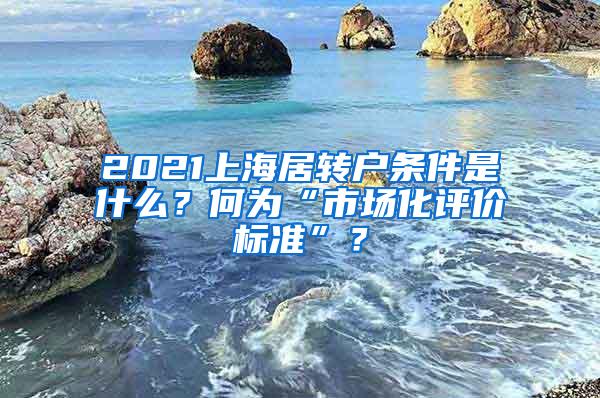 2021上海居转户条件是什么？何为“市场化评价标准”？