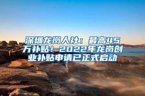 深圳龙岗人社：最高45万补贴！2022年龙岗创业补贴申请已正式启动