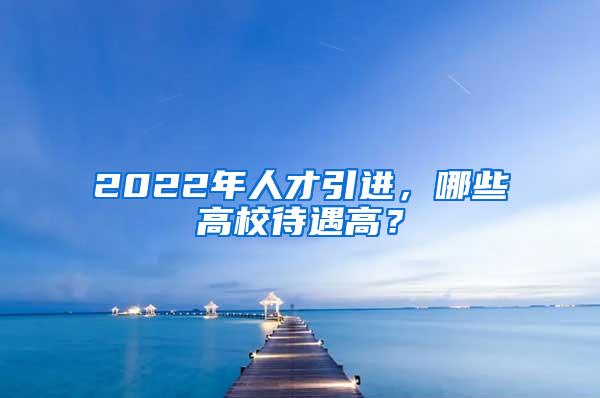 2022年人才引进，哪些高校待遇高？