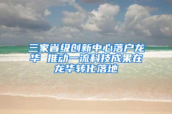 三家省级创新中心落户龙华 推动一流科技成果在龙华转化落地