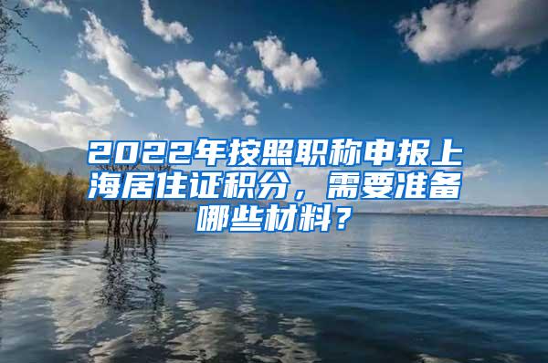 2022年按照职称申报上海居住证积分，需要准备哪些材料？