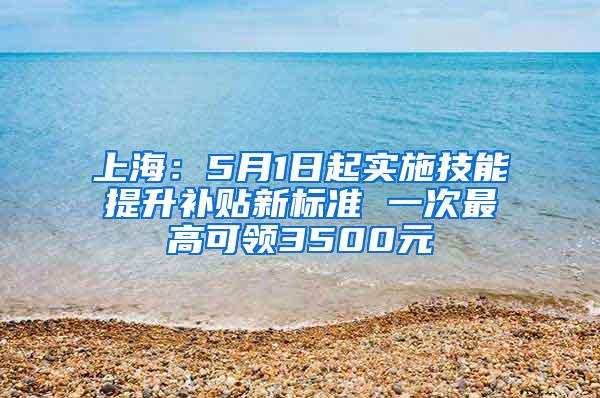 上海：5月1日起实施技能提升补贴新标准 一次最高可领3500元